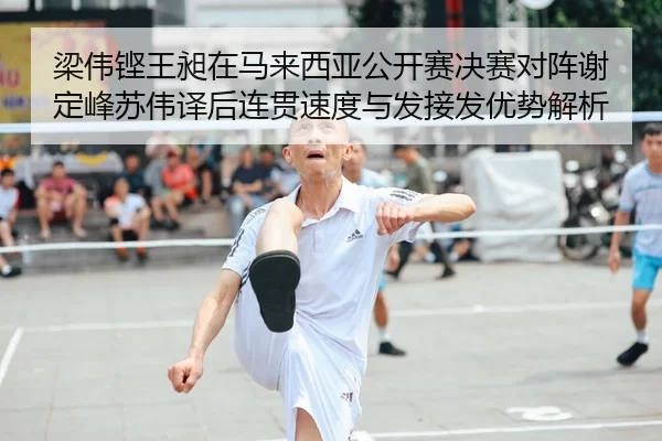 梁伟铿王昶在马来西亚公开赛决赛对阵谢定峰苏伟译后连贯速度与发接发优势解析